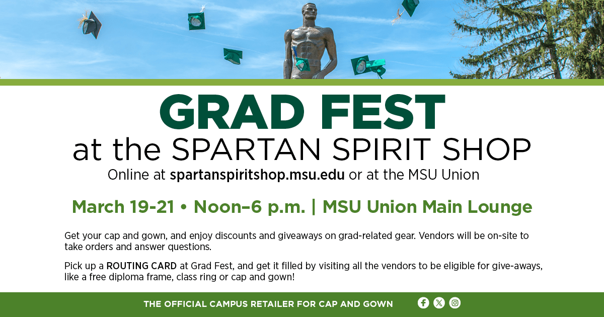 Grad Fest at the Spartan Spirit Shop. Online at spartanspiritshop.msu.edu or at the MSU Union. March 19-21, noon-6 p.m., MSU Union Main Lounge. Get your cap and gown, and ejoy discounts and giveaways on grad-related gear. Vendors will be on-site to take orders and answer questions. Pick up a routing card at Grad Fest, and get it filled by visiting all the vendors to be eligibile for give-aways, like a free diploma frame, class ring or cap and gown!
